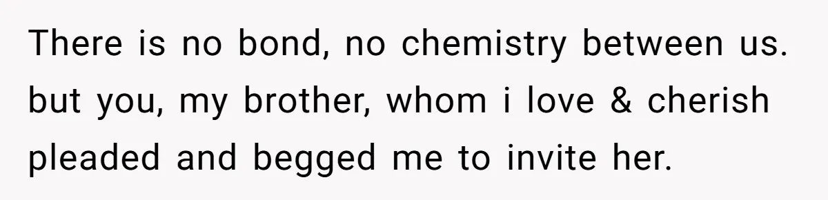 There is no bond, no chemistry between us. but you, my brother, whom i love & cherish pleaded and begged me to invite her.