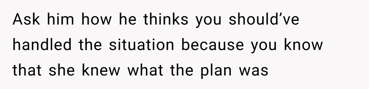 Ask him how he thinks you should’ve handled the situation because you know that she knew what the plan was