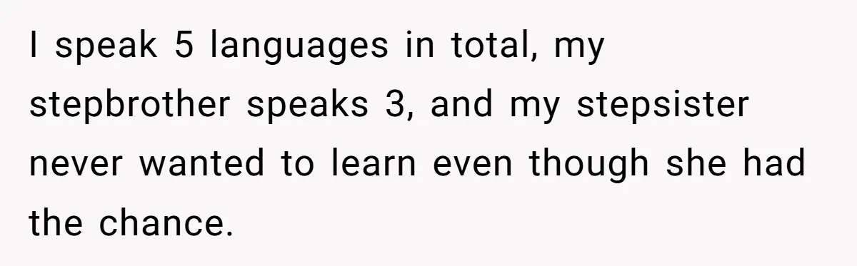 I speak 5 languages in total, my stepbrother speaks 3, and my stepsister never wanted to learn even though she had the chance.