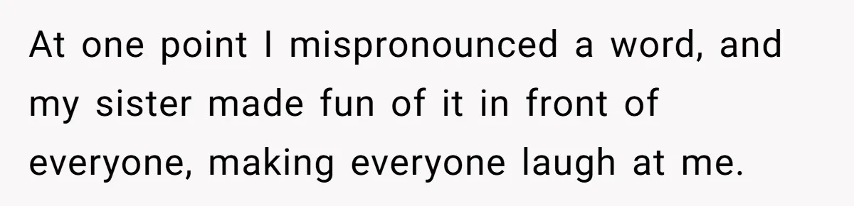 At one point I mispronounced a word, and my sister made fun of it in front of everyone, making everyone laugh at me.