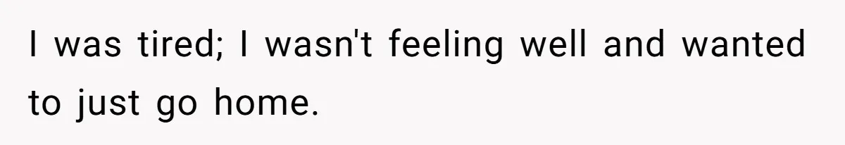 I was tired; I wasn't feeling well and wanted to just go home.