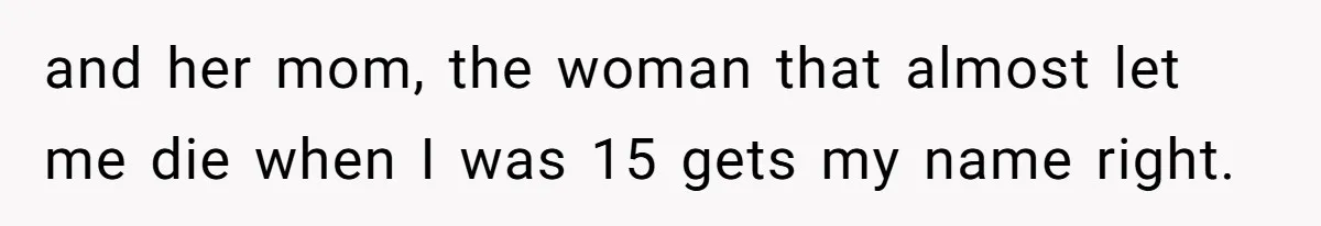 and her mom, the woman that almost let me die when I was 15 gets my name right.