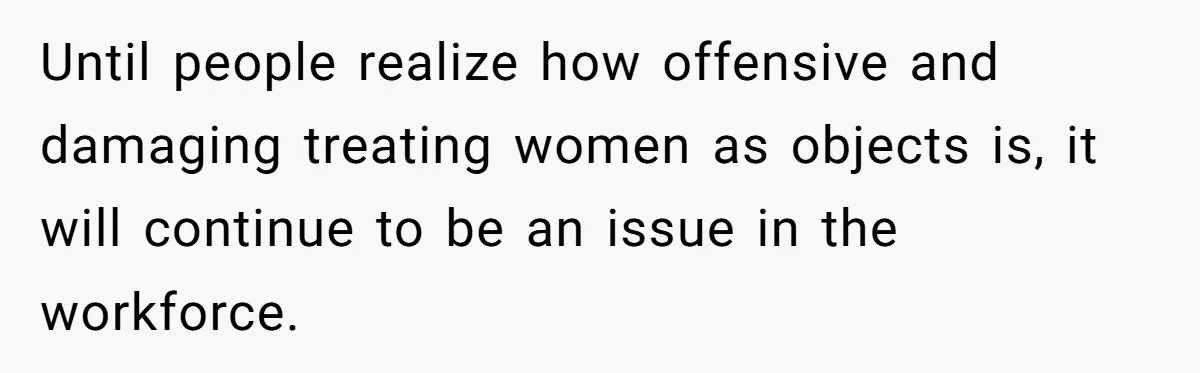 Until people realize how offensive and damaging treating women as objects is, it will continue to be an issue in the workforce.