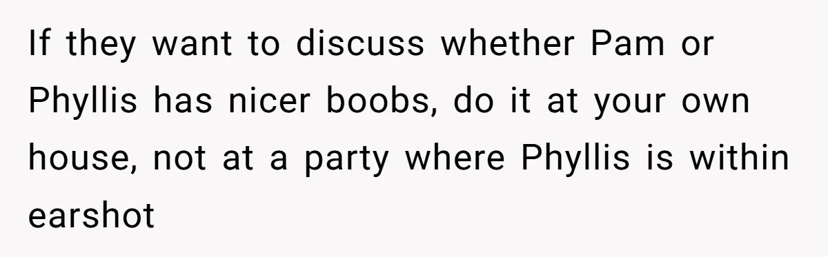 If they want to discuss whether Pam or Phyllis has nicer boobs, do it at your own house, not at a party where Phyllis is within earshot