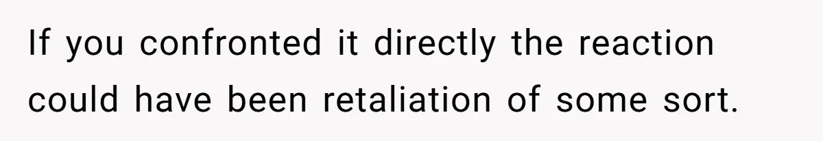 If you confronted it directly the reaction could have been retaliation of some sort.