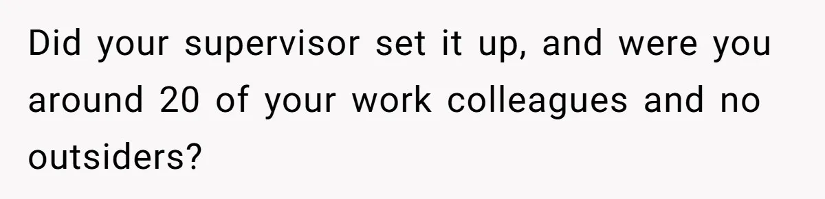 Did your supervisor set it up, and were you around 20 of your work colleagues and no outsiders?