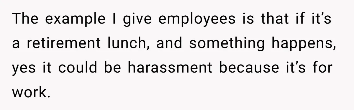 The example I give employees is that if it’s a retirement lunch, and something happens, yes it could be harassment because it’s for work.