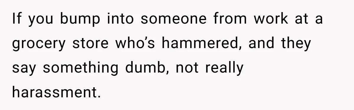 If you bump into someone from work at a grocery store who’s hammered, and they say something dumb, not really harassment.