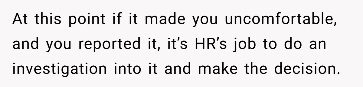At this point if it made you uncomfortable, and you reported it, it’s HR’s job to do an investigation into it and make the decision.
