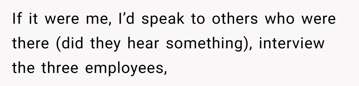 If it were me, I’d speak to others who were there (did they hear something), interview the three employees,