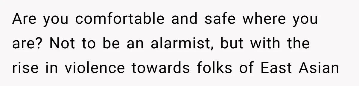 Are you comfortable and safe where you are? Not to be an alarmist, but with the rise in violence towards folks of East Asian