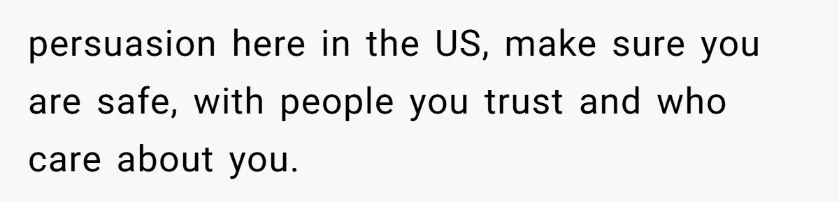 persuasion here in the US, make sure you are safe, with people you trust and who care about you.