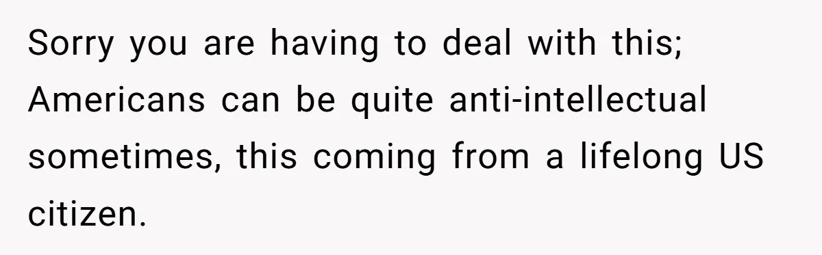 Sorry you are having to deal with this; Americans can be quite anti-intellectual sometimes, this coming from a lifelong US citizen.