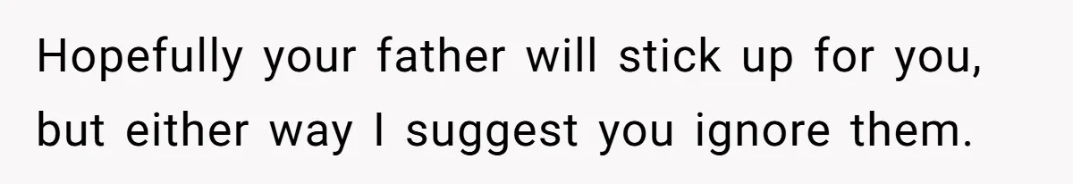 Hopefully your father will stick up for you, but either way I suggest you ignore them.
