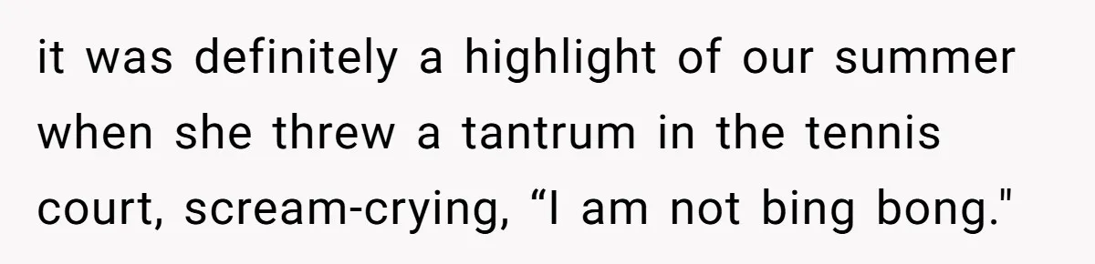 it was definitely a highlight of our summer when she threw a tantrum in the tennis court, scream-crying, “I am not bing bong."