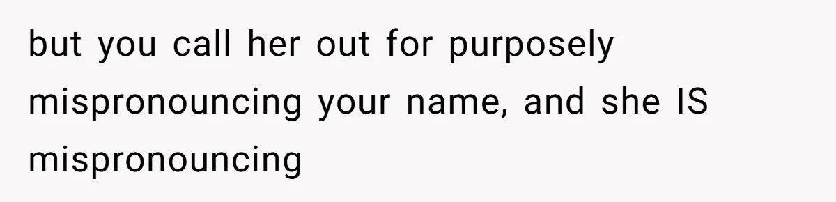 but you call her out for purposely mispronouncing your name, and she IS mispronouncing