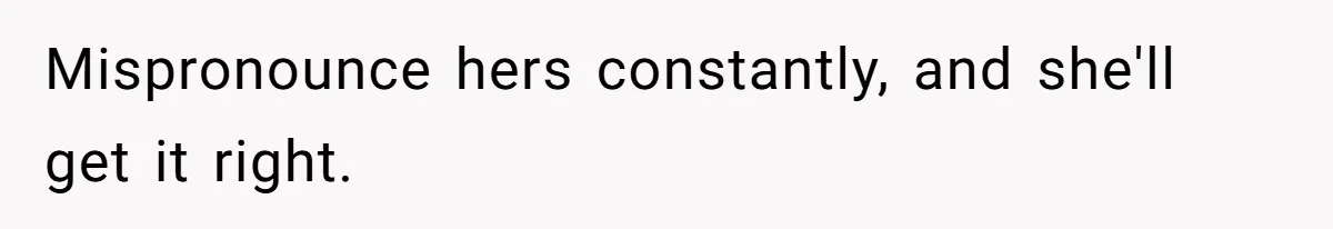 Mispronounce hers constantly, and she'll get it right.
