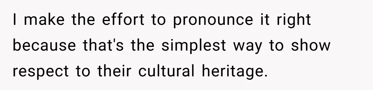I make the effort to pronounce it right because that's the simplest way to show respect to their cultural heritage.