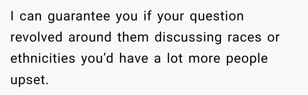 I can guarantee you if your question revolved around them discussing races or ethnicities you’d have a lot more people upset.