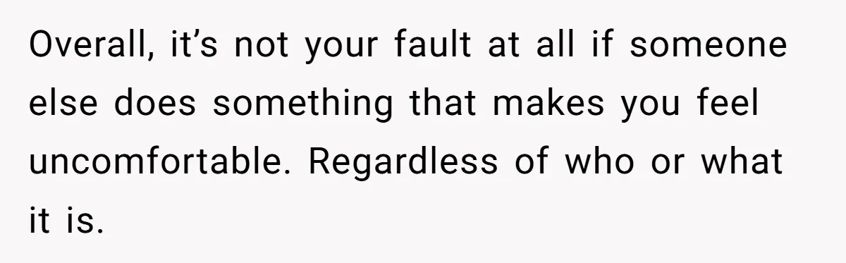 Overall, it’s not your fault at all if someone else does something that makes you feel uncomfortable. Regardless of who or what it is.