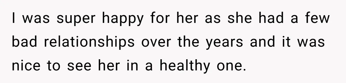 I was super happy for her as she had a few bad relationships over the years and it was nice to see her in a healthy one.