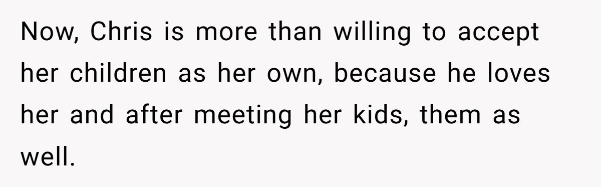 Now, Chris is more than willing to accept her children as her own, because he loves her and after meeting her kids, them as well.