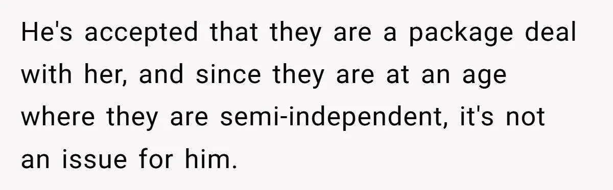 He's accepted that they are a package deal with her, and since they are at an age where they are semi-independent, it's not an issue for him.