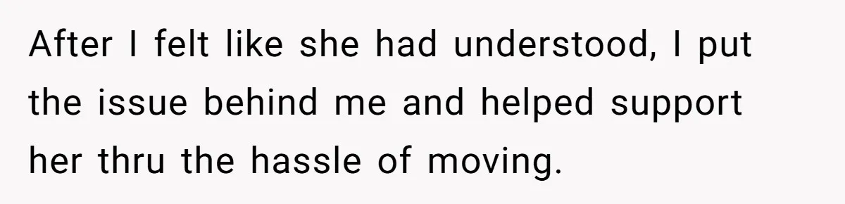 After I felt like she had understood, I put the issue behind me and helped support her thru the hassle of moving.