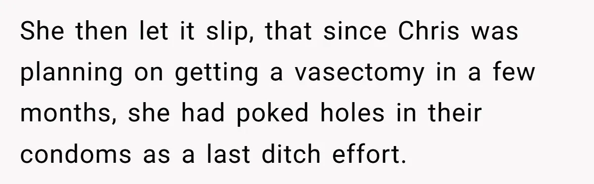 She then let it slip, that since Chris was planning on getting a vasectomy in a few months, she had poked holes in their condoms as a last ditch effort.