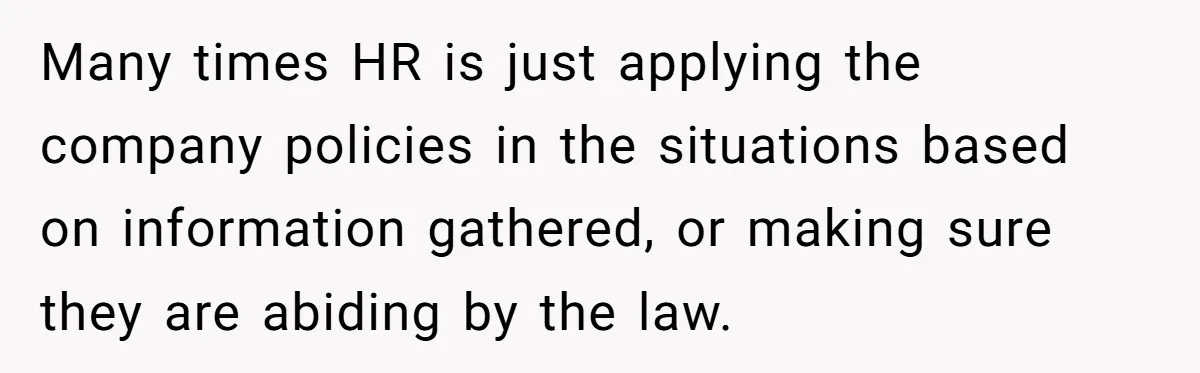Many times HR is just applying the company policies in the situations based on information gathered, or making sure they are abiding by the law.