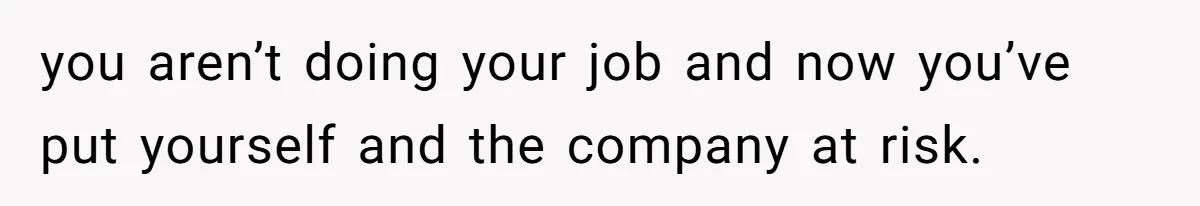 you aren’t doing your job and now you’ve put yourself and the company at risk.