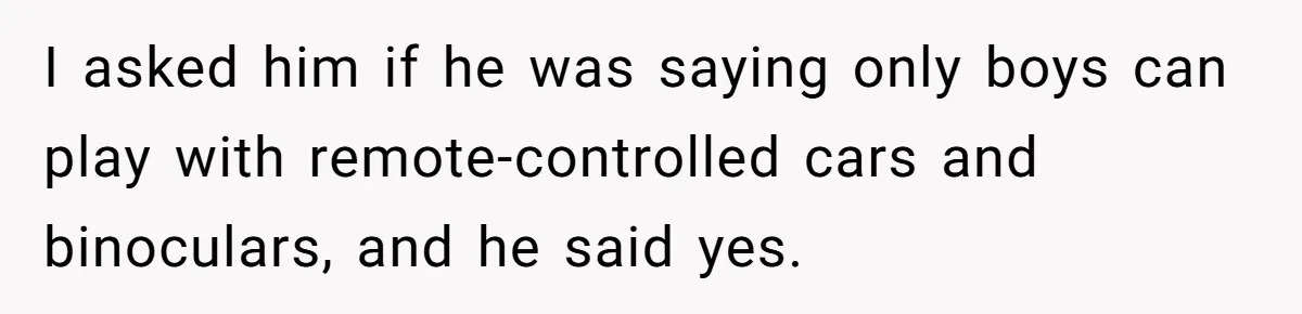 Uncle Says Wife’s Fault For Having A Daughter, Niece Educates Him I asked him if he was saying only boys can play with remote-controlled cars and binoculars, and he said yes.
