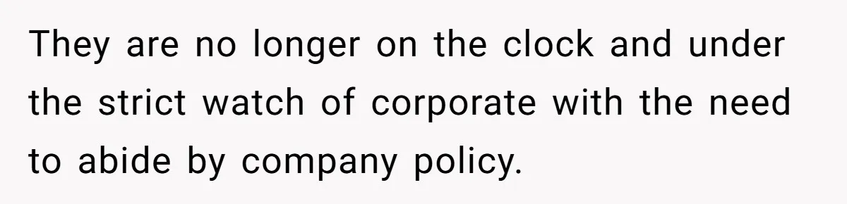They are no longer on the clock and under the strict watch of corporate with the need to abide by company policy.