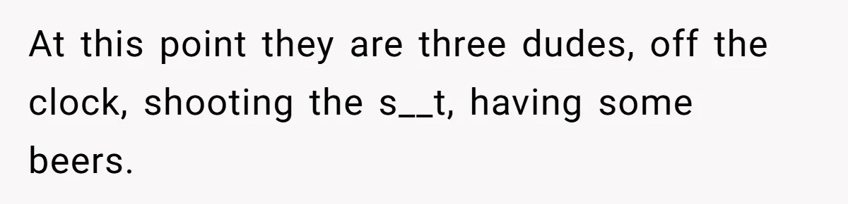 At this point they are three dudes, off the clock, shooting the s__t, having some beers.