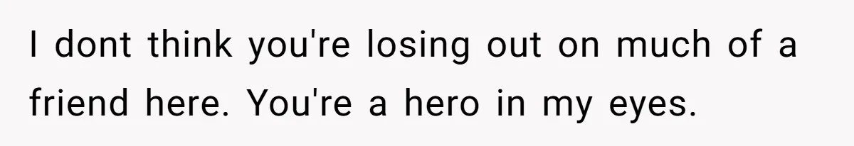 I dont think you're losing out on much of a friend here. You're a hero in my eyes.