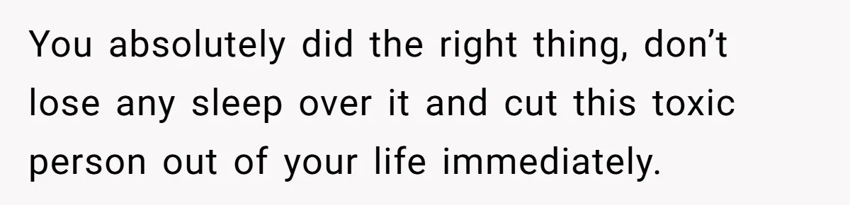 You absolutely did the right thing, don’t lose any sleep over it and cut this toxic person out of your life immediately.