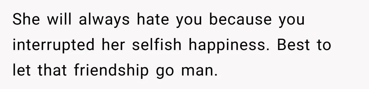 She will always hate you because you interrupted her selfish happiness. Best to let that friendship go man.