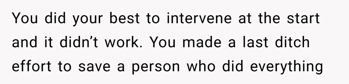 You did your best to intervene at the start and it didn’t work. You made a last ditch effort to save a person who did everything