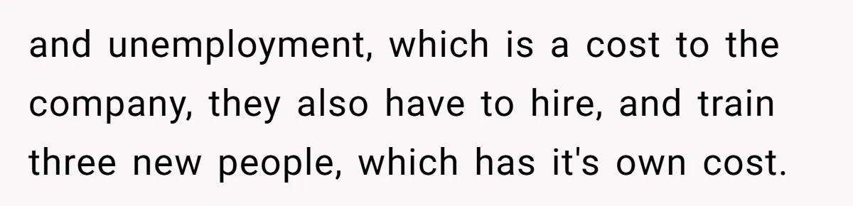 and unemployment, which is a cost to the company, they also have to hire, and train three new people, which has it's own cost.
