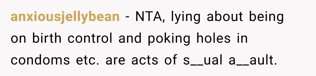 anxiousjellybean − NTA, lying about being on birth control and poking holes in condoms etc. are acts of s__ual a__ault.