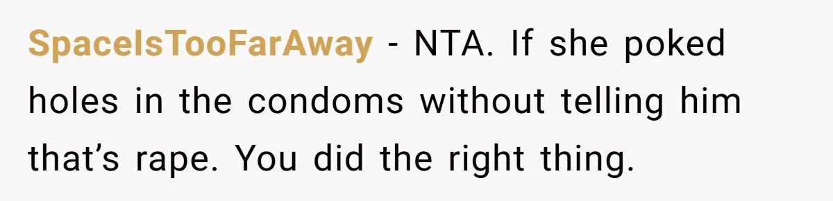 SpaceIsTooFarAway − NTA. If she poked holes in the condoms without telling him that’s rape. You did the right thing.