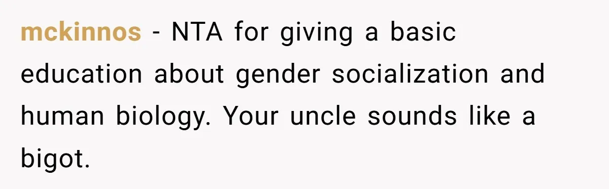 Uncle Says Wife’s Fault For Having A Daughter, Niece Educates Him mckinnos − NTA for giving a basic education about gender socialization and human biology. Your uncle sounds like a bigot.