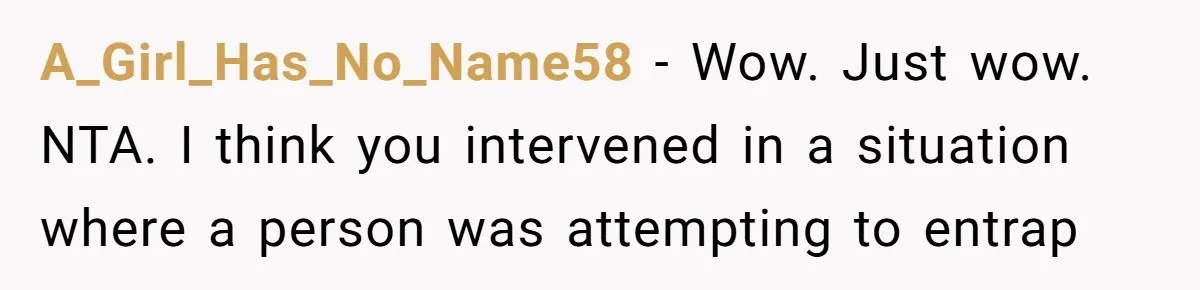 A_Girl_Has_No_Name58 − Wow. Just wow. NTA. I think you intervened in a situation where a person was attempting to entrap