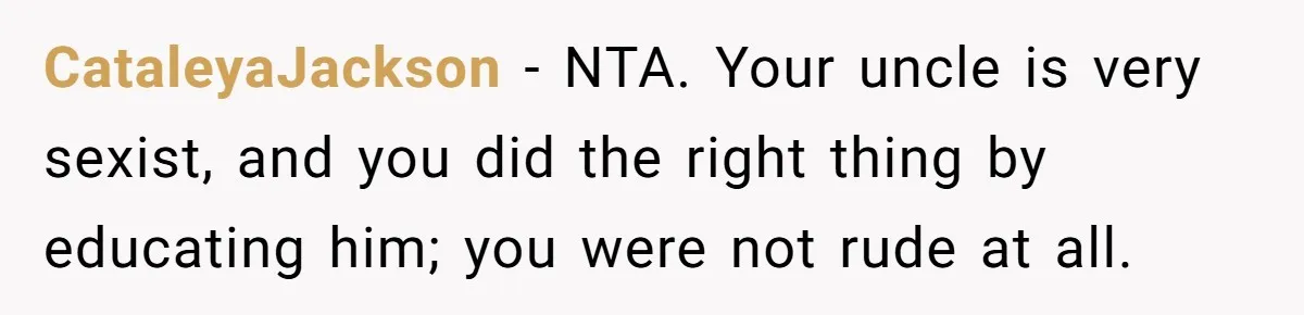 Uncle Says Wife’s Fault For Having A Daughter, Niece Educates Him CataleyaJackson − NTA. Your uncle is very sexist, and you did the right thing by educating him; you were not rude at all.