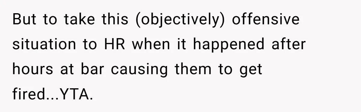 But to take this (objectively) offensive situation to HR when it happened after hours at bar causing them to get fired...YTA.
