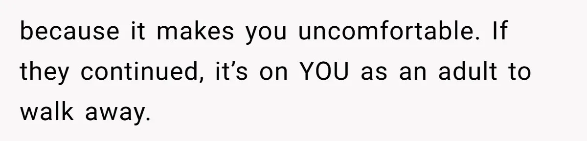 because it makes you uncomfortable. If they continued, it’s on YOU as an adult to walk away.