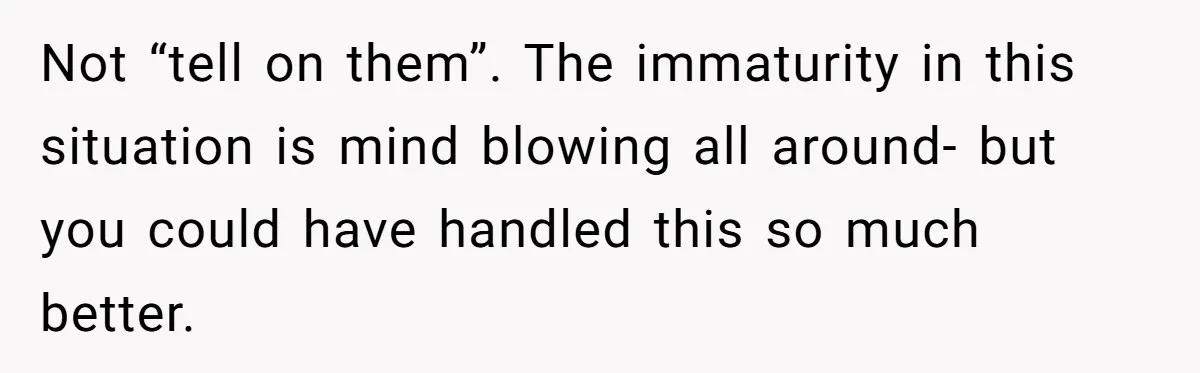 Not “tell on them”. The immaturity in this situation is mind blowing all around- but you could have handled this so much better.