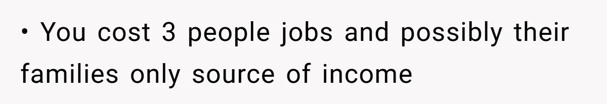 • You cost 3 people jobs and possibly their families only source of income