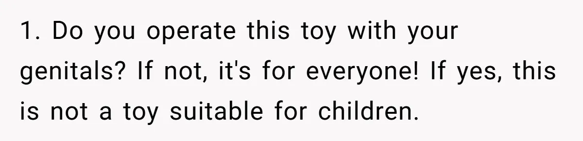 Uncle Says Wife’s Fault For Having A Daughter, Niece Educates Him 1. Do you operate this toy with your genitals? If not, it's for everyone! If yes, this is not a toy suitable for children.