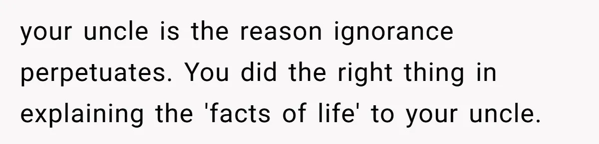 Uncle Says Wife’s Fault For Having A Daughter, Niece Educates Him your uncle is the reason ignorance perpetuates. You did the right thing in explaining the 'facts of life' to your uncle.